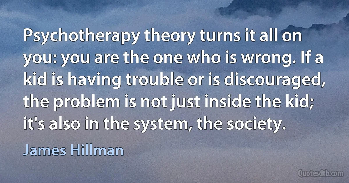 Psychotherapy theory turns it all on you: you are the one who is wrong. If a kid is having trouble or is discouraged, the problem is not just inside the kid; it's also in the system, the society. (James Hillman)