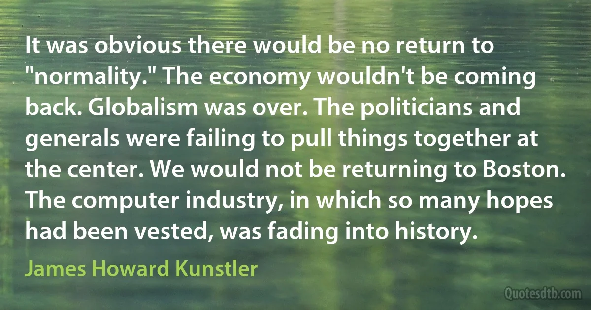 It was obvious there would be no return to "normality." The economy wouldn't be coming back. Globalism was over. The politicians and generals were failing to pull things together at the center. We would not be returning to Boston. The computer industry, in which so many hopes had been vested, was fading into history. (James Howard Kunstler)