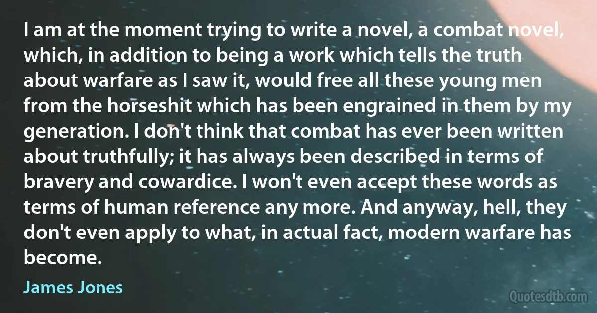 I am at the moment trying to write a novel, a combat novel, which, in addition to being a work which tells the truth about warfare as I saw it, would free all these young men from the horseshit which has been engrained in them by my generation. I don't think that combat has ever been written about truthfully; it has always been described in terms of bravery and cowardice. I won't even accept these words as terms of human reference any more. And anyway, hell, they don't even apply to what, in actual fact, modern warfare has become. (James Jones)