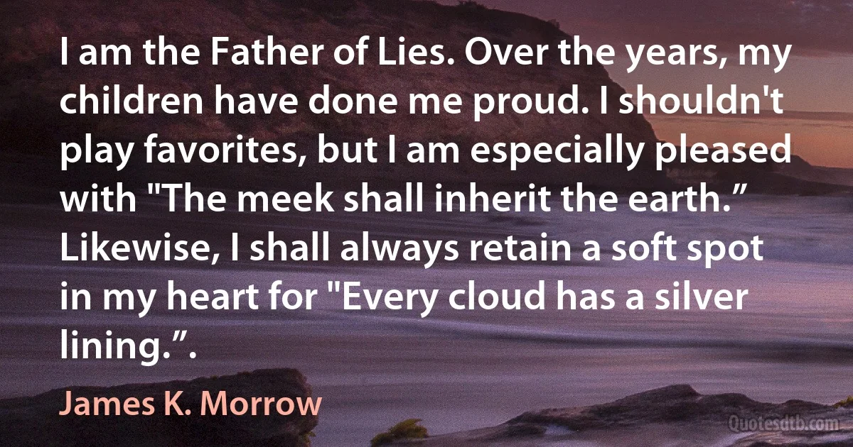 I am the Father of Lies. Over the years, my children have done me proud. I shouldn't play favorites, but I am especially pleased with "The meek shall inherit the earth.” Likewise, I shall always retain a soft spot in my heart for "Every cloud has a silver lining.”. (James K. Morrow)