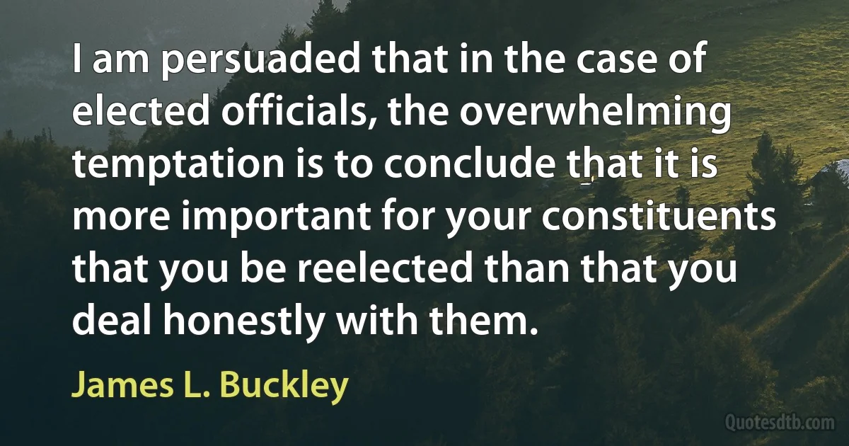 I am persuaded that in the case of elected officials, the overwhelming temptation is to conclude that it is more important for your constituents that you be reelected than that you deal honestly with them. (James L. Buckley)