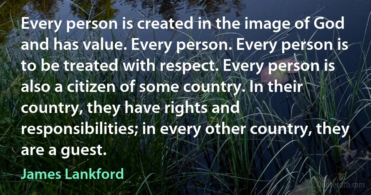 Every person is created in the image of God and has value. Every person. Every person is to be treated with respect. Every person is also a citizen of some country. In their country, they have rights and responsibilities; in every other country, they are a guest. (James Lankford)