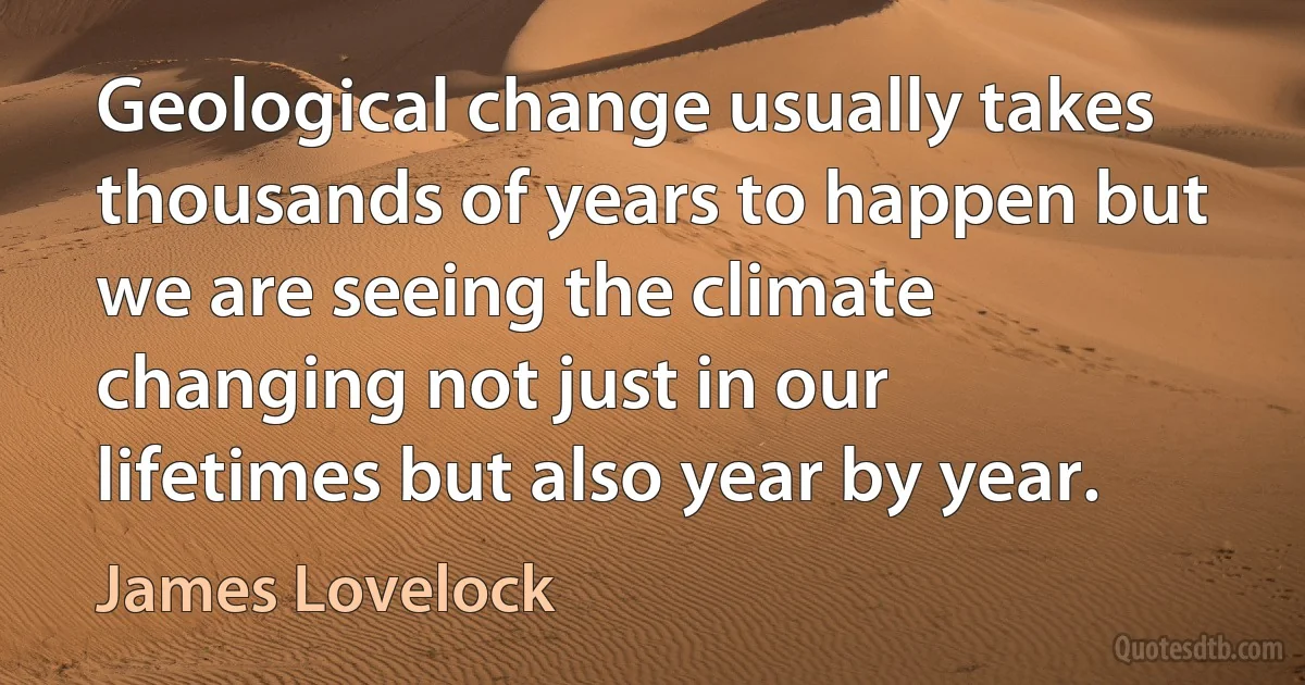 Geological change usually takes thousands of years to happen but we are seeing the climate changing not just in our lifetimes but also year by year. (James Lovelock)