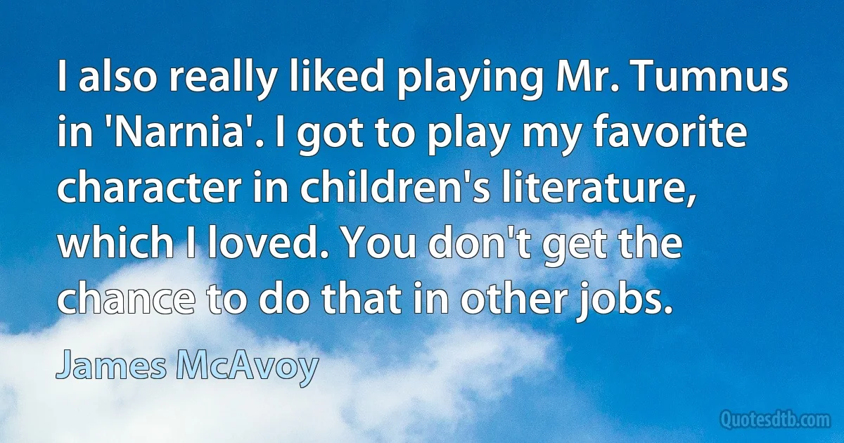 I also really liked playing Mr. Tumnus in 'Narnia'. I got to play my favorite character in children's literature, which I loved. You don't get the chance to do that in other jobs. (James McAvoy)