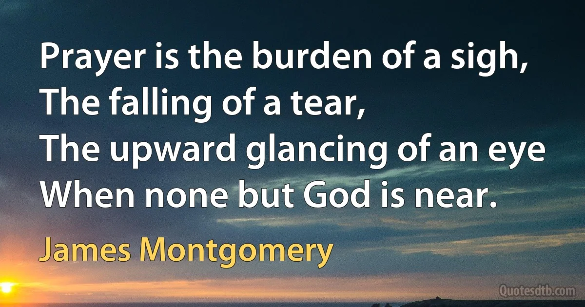 Prayer is the burden of a sigh,
The falling of a tear,
The upward glancing of an eye
When none but God is near. (James Montgomery)