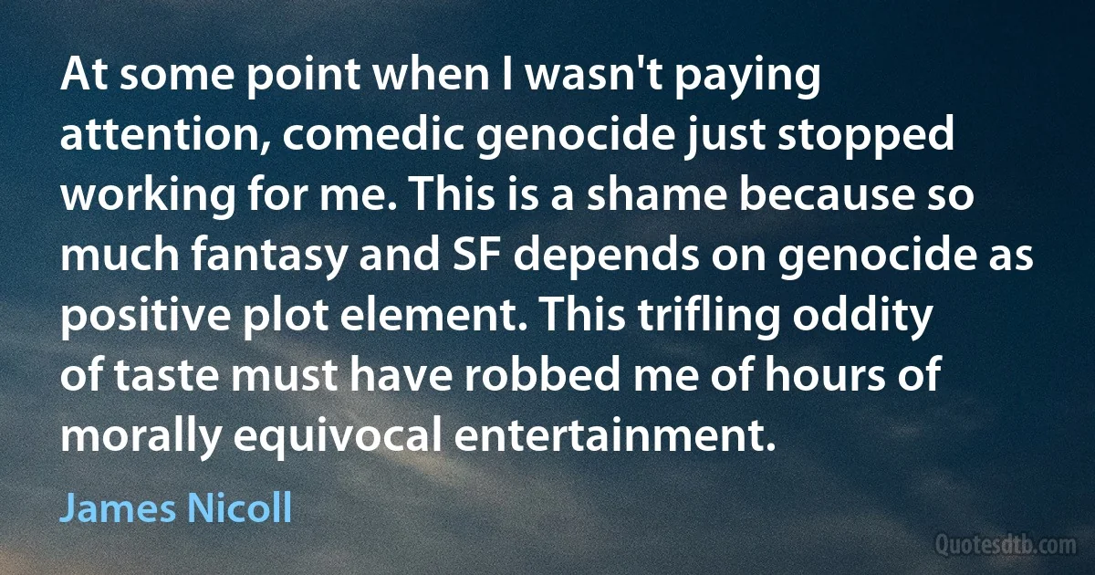 At some point when I wasn't paying attention, comedic genocide just stopped working for me. This is a shame because so much fantasy and SF depends on genocide as positive plot element. This trifling oddity of taste must have robbed me of hours of morally equivocal entertainment. (James Nicoll)