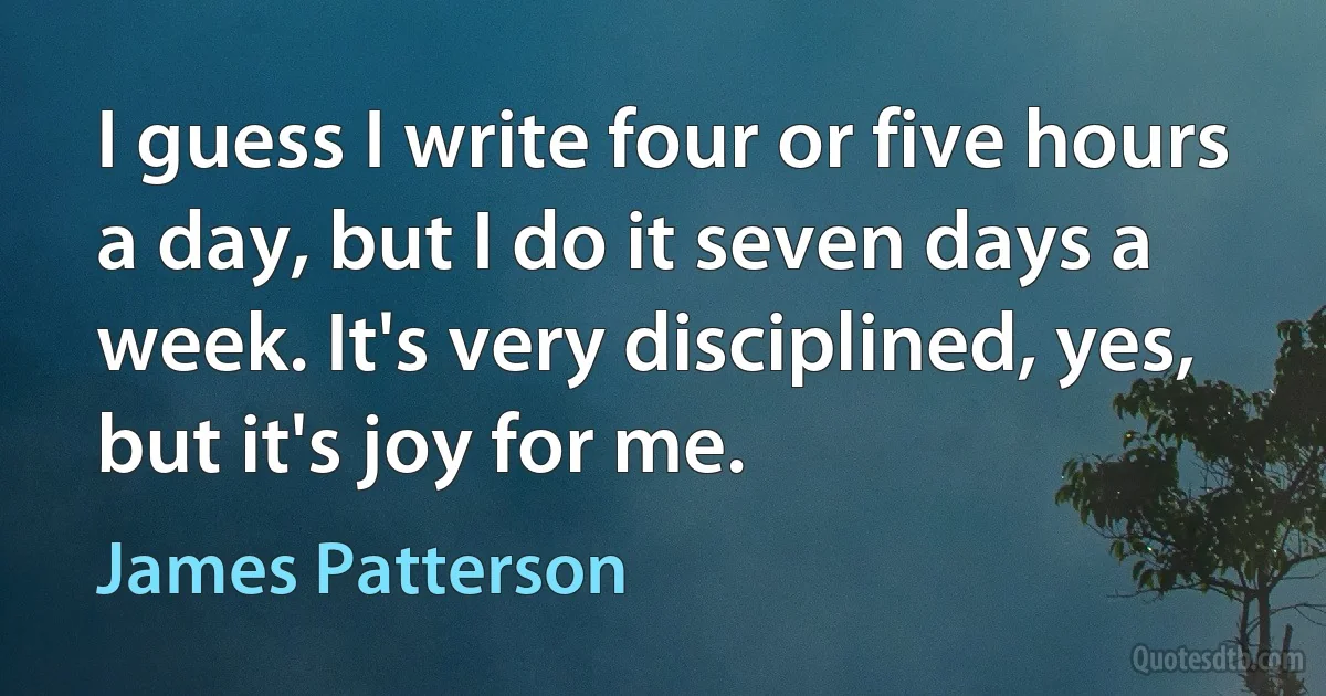 I guess I write four or five hours a day, but I do it seven days a week. It's very disciplined, yes, but it's joy for me. (James Patterson)