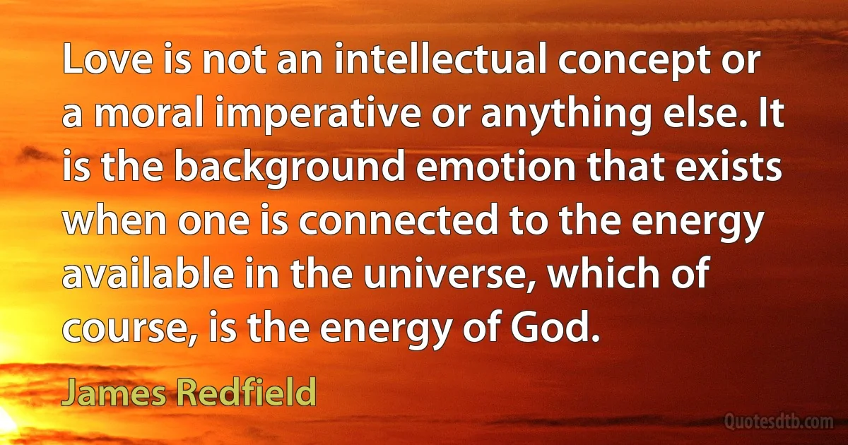 Love is not an intellectual concept or a moral imperative or anything else. It is the background emotion that exists when one is connected to the energy available in the universe, which of course, is the energy of God. (James Redfield)