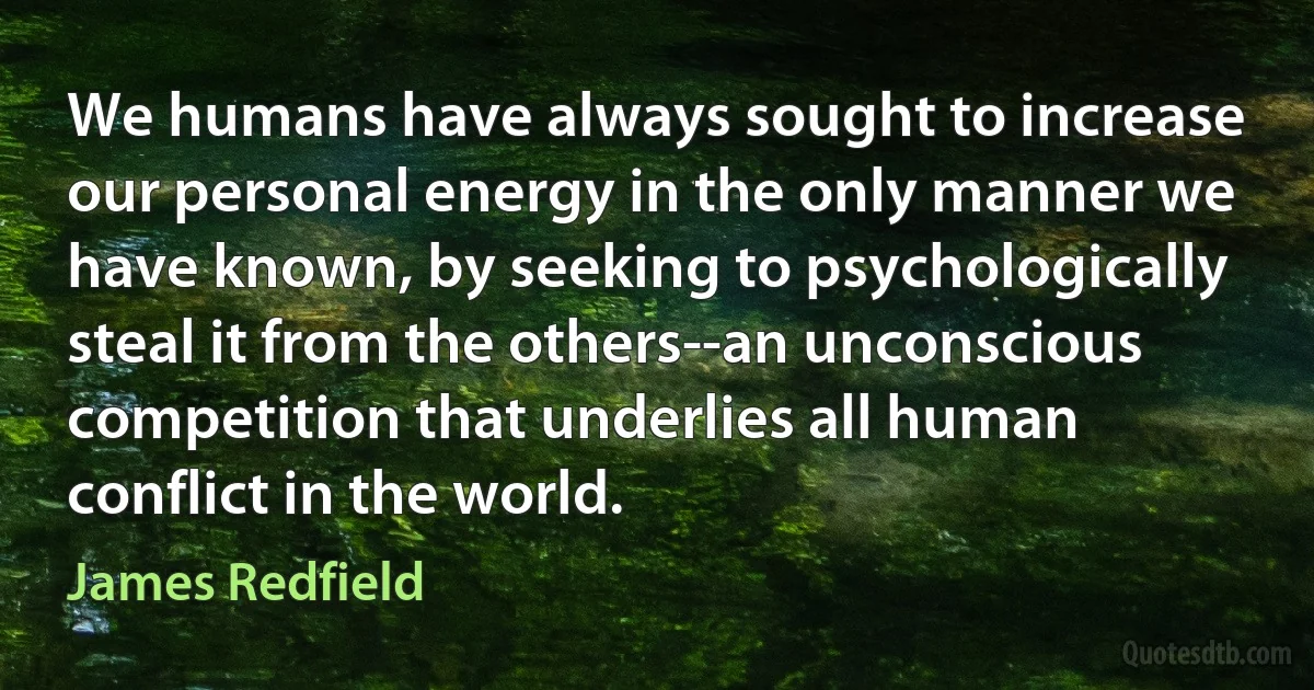 We humans have always sought to increase our personal energy in the only manner we have known, by seeking to psychologically steal it from the others--an unconscious competition that underlies all human conflict in the world. (James Redfield)