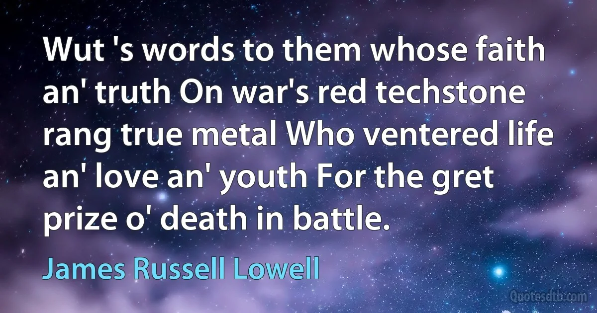 Wut 's words to them whose faith an' truth On war's red techstone rang true metal Who ventered life an' love an' youth For the gret prize o' death in battle. (James Russell Lowell)