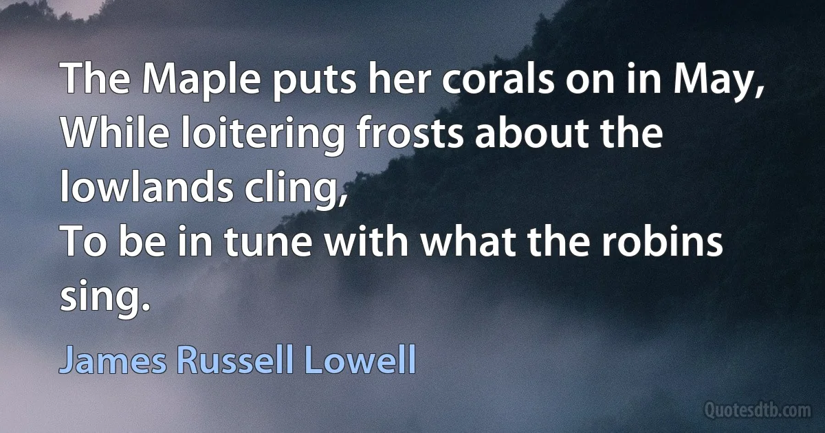 The Maple puts her corals on in May,
While loitering frosts about the lowlands cling,
To be in tune with what the robins sing. (James Russell Lowell)