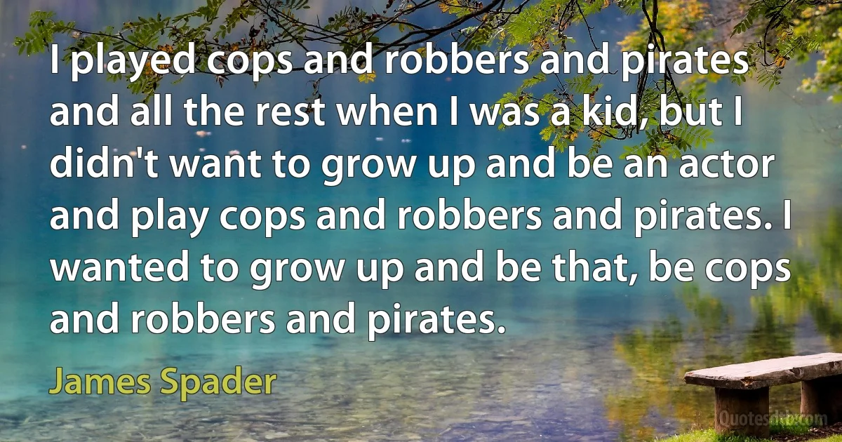 I played cops and robbers and pirates and all the rest when I was a kid, but I didn't want to grow up and be an actor and play cops and robbers and pirates. I wanted to grow up and be that, be cops and robbers and pirates. (James Spader)