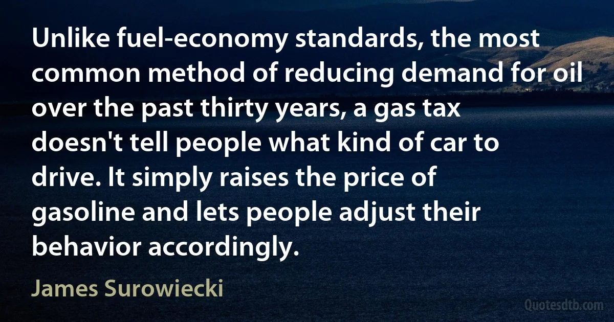 Unlike fuel-economy standards, the most common method of reducing demand for oil over the past thirty years, a gas tax doesn't tell people what kind of car to drive. It simply raises the price of gasoline and lets people adjust their behavior accordingly. (James Surowiecki)