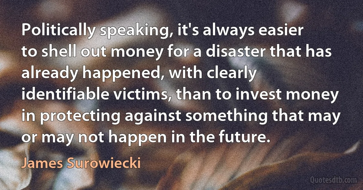 Politically speaking, it's always easier to shell out money for a disaster that has already happened, with clearly identifiable victims, than to invest money in protecting against something that may or may not happen in the future. (James Surowiecki)