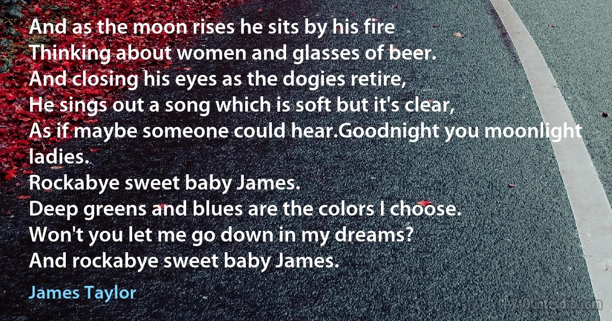 And as the moon rises he sits by his fire
Thinking about women and glasses of beer.
And closing his eyes as the dogies retire,
He sings out a song which is soft but it's clear,
As if maybe someone could hear.Goodnight you moonlight ladies.
Rockabye sweet baby James.
Deep greens and blues are the colors I choose.
Won't you let me go down in my dreams?
And rockabye sweet baby James. (James Taylor)