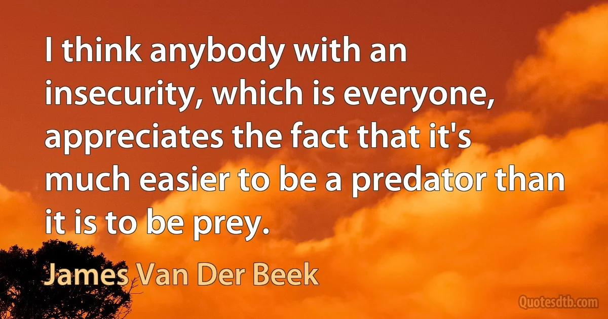 I think anybody with an insecurity, which is everyone, appreciates the fact that it's much easier to be a predator than it is to be prey. (James Van Der Beek)