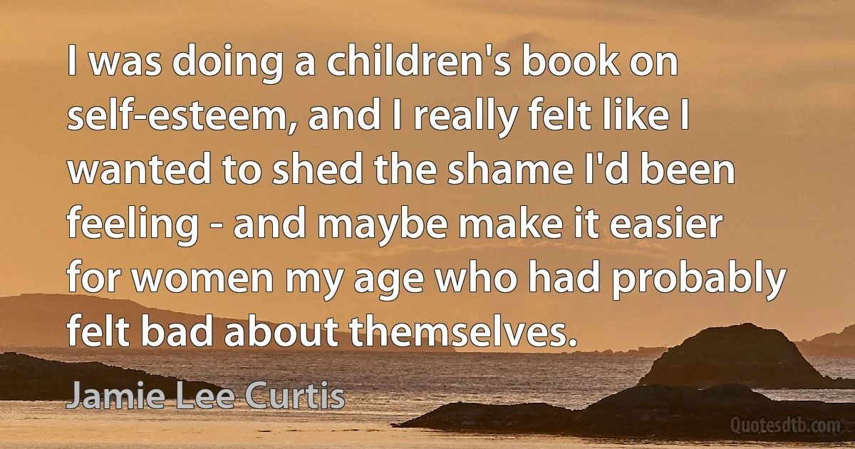 I was doing a children's book on self-esteem, and I really felt like I wanted to shed the shame I'd been feeling - and maybe make it easier for women my age who had probably felt bad about themselves. (Jamie Lee Curtis)