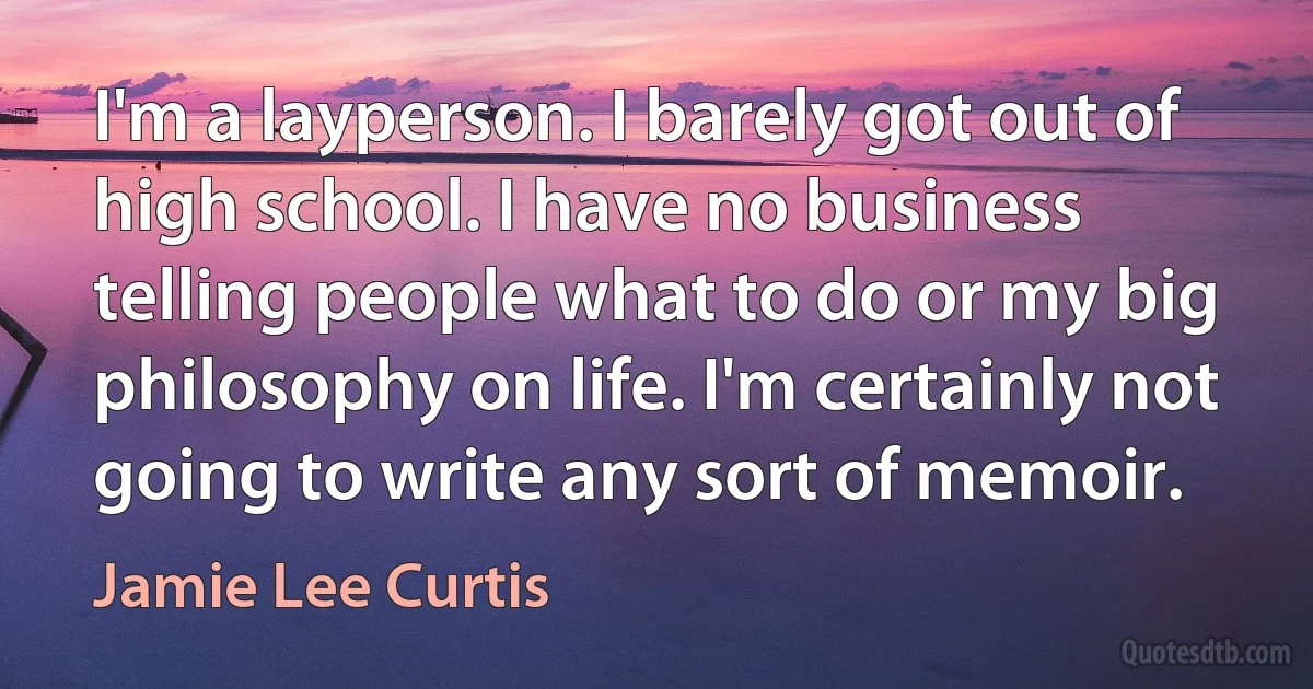 I'm a layperson. I barely got out of high school. I have no business telling people what to do or my big philosophy on life. I'm certainly not going to write any sort of memoir. (Jamie Lee Curtis)