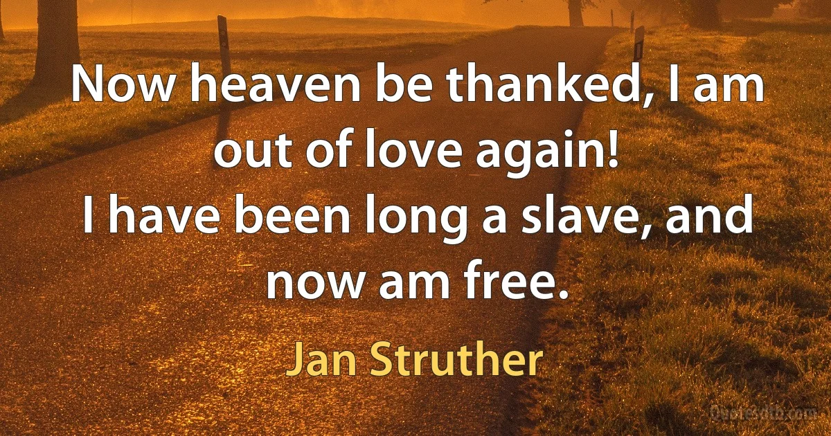 Now heaven be thanked, I am out of love again!
I have been long a slave, and now am free. (Jan Struther)