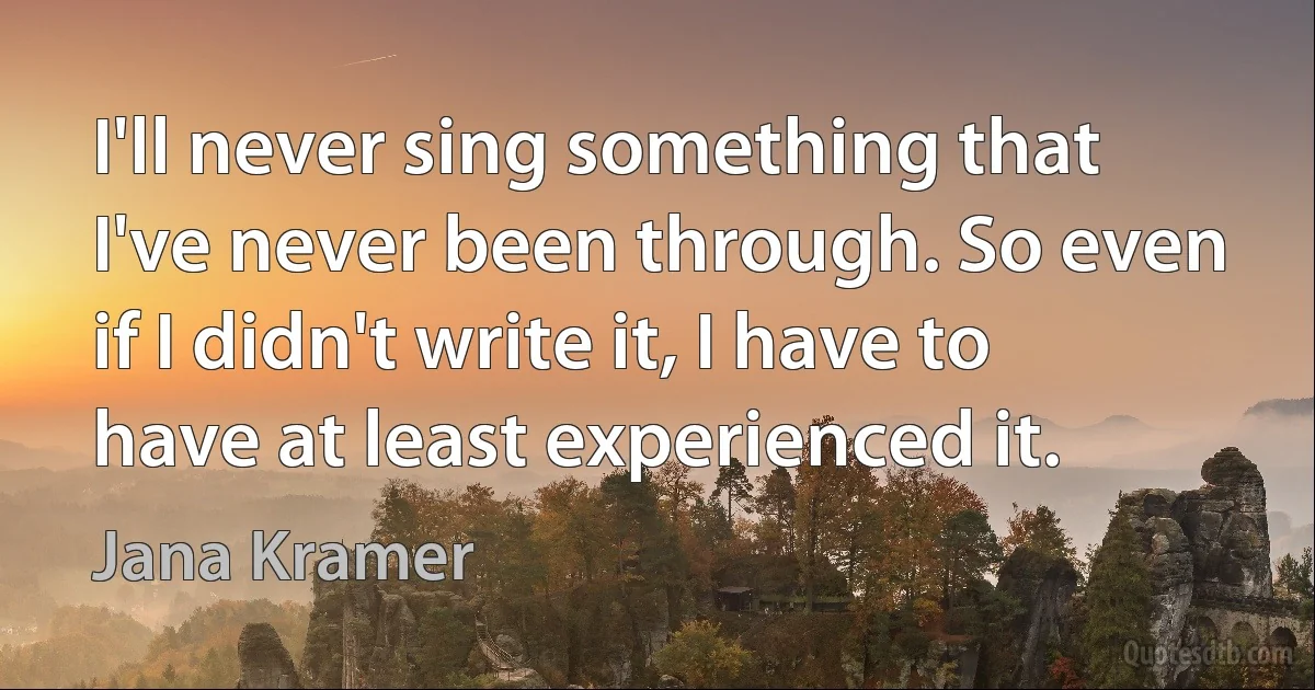 I'll never sing something that I've never been through. So even if I didn't write it, I have to have at least experienced it. (Jana Kramer)