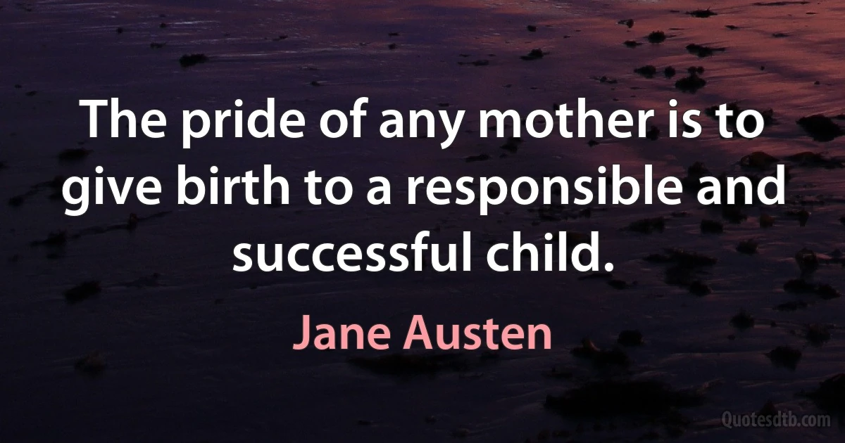 The pride of any mother is to give birth to a responsible and successful child. (Jane Austen)