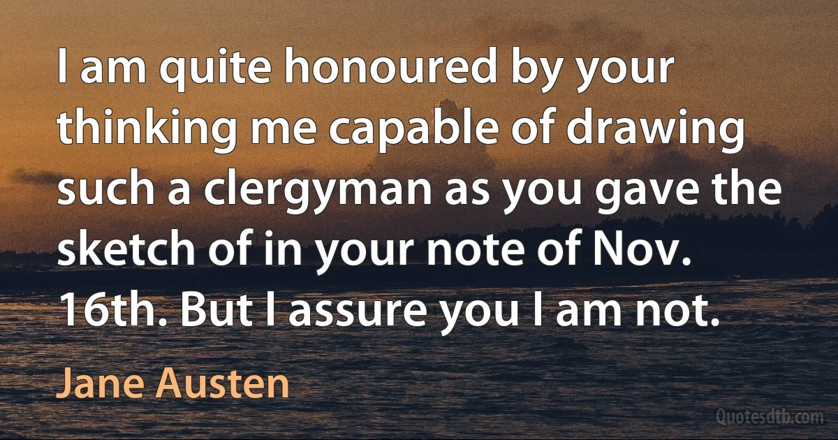 I am quite honoured by your thinking me capable of drawing such a clergyman as you gave the sketch of in your note of Nov. 16th. But I assure you I am not. (Jane Austen)