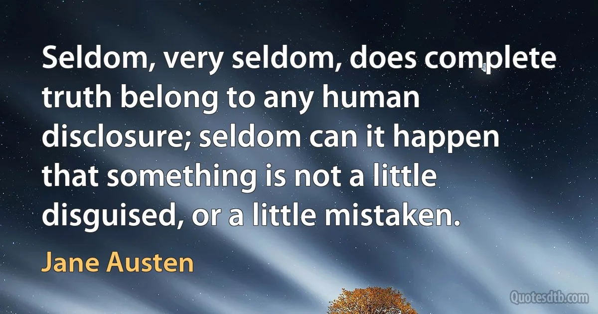 Seldom, very seldom, does complete truth belong to any human disclosure; seldom can it happen that something is not a little disguised, or a little mistaken. (Jane Austen)