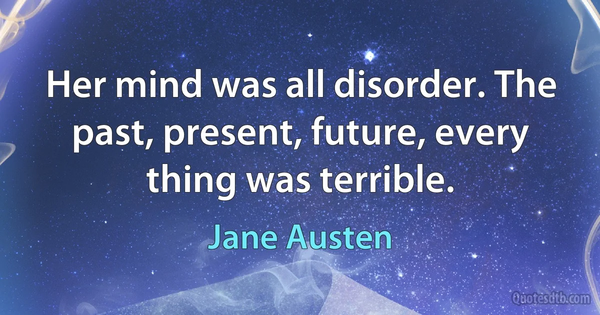 Her mind was all disorder. The past, present, future, every thing was terrible. (Jane Austen)