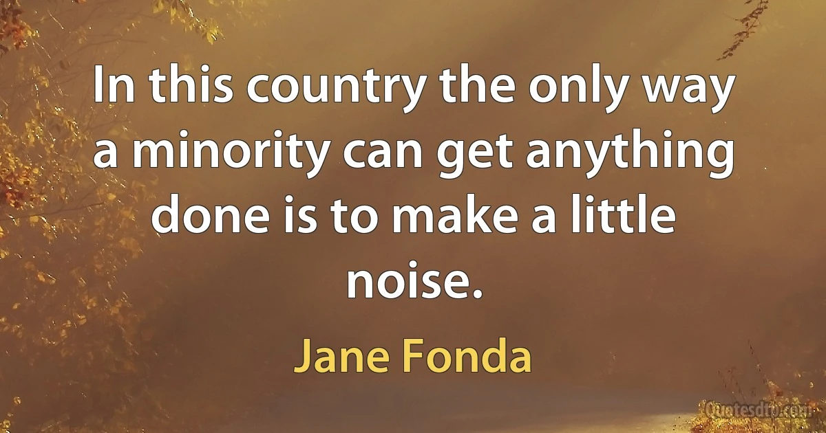 In this country the only way a minority can get anything done is to make a little noise. (Jane Fonda)