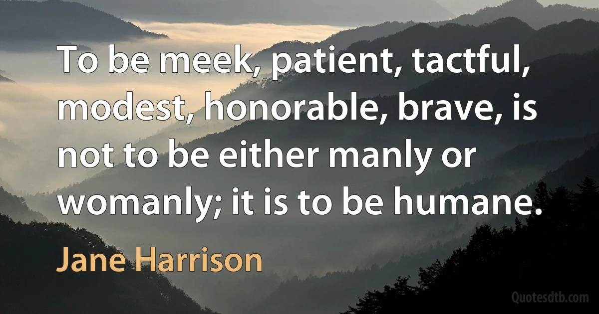 To be meek, patient, tactful, modest, honorable, brave, is not to be either manly or womanly; it is to be humane. (Jane Harrison)