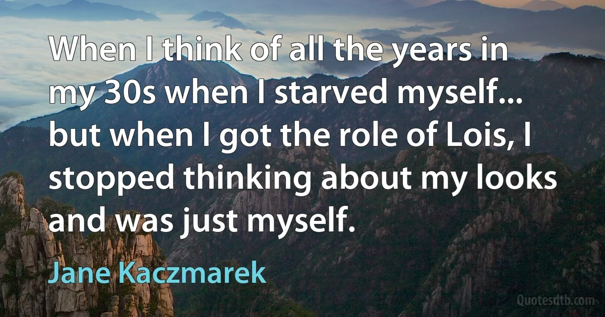 When I think of all the years in my 30s when I starved myself... but when I got the role of Lois, I stopped thinking about my looks and was just myself. (Jane Kaczmarek)