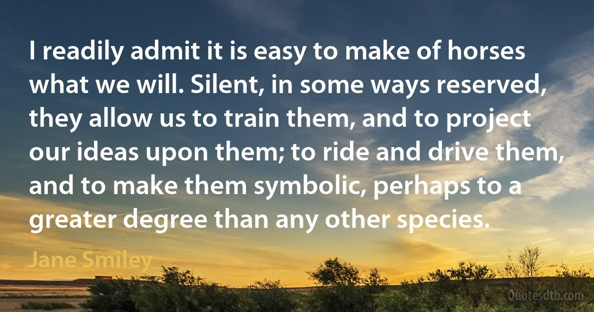 I readily admit it is easy to make of horses what we will. Silent, in some ways reserved, they allow us to train them, and to project our ideas upon them; to ride and drive them, and to make them symbolic, perhaps to a greater degree than any other species. (Jane Smiley)