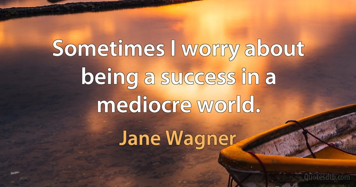 Sometimes I worry about being a success in a mediocre world. (Jane Wagner)