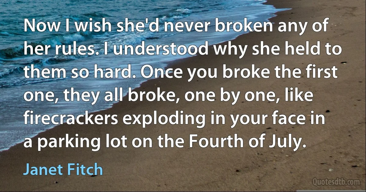 Now I wish she'd never broken any of her rules. I understood why she held to them so hard. Once you broke the first one, they all broke, one by one, like firecrackers exploding in your face in a parking lot on the Fourth of July. (Janet Fitch)