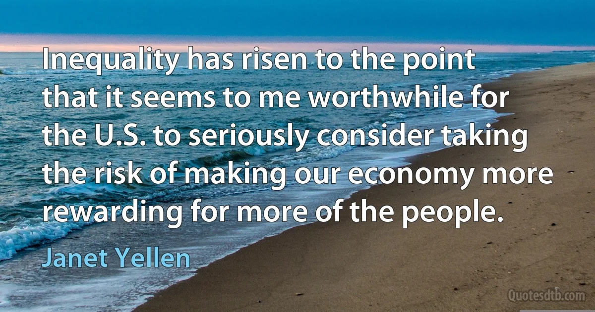 Inequality has risen to the point that it seems to me worthwhile for the U.S. to seriously consider taking the risk of making our economy more rewarding for more of the people. (Janet Yellen)