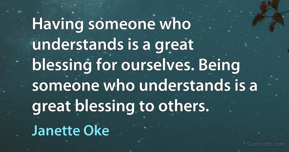 Having someone who understands is a great blessing for ourselves. Being someone who understands is a great blessing to others. (Janette Oke)