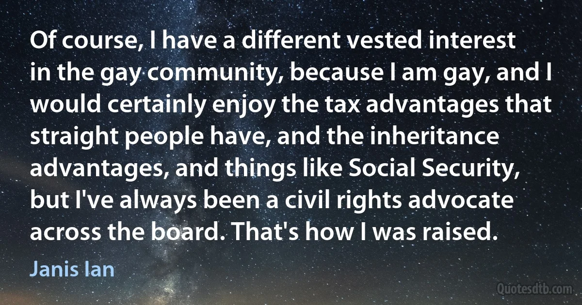 Of course, I have a different vested interest in the gay community, because I am gay, and I would certainly enjoy the tax advantages that straight people have, and the inheritance advantages, and things like Social Security, but I've always been a civil rights advocate across the board. That's how I was raised. (Janis Ian)