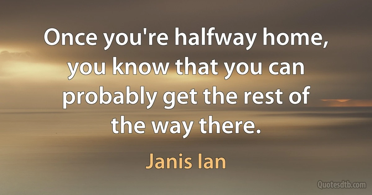 Once you're halfway home, you know that you can probably get the rest of the way there. (Janis Ian)