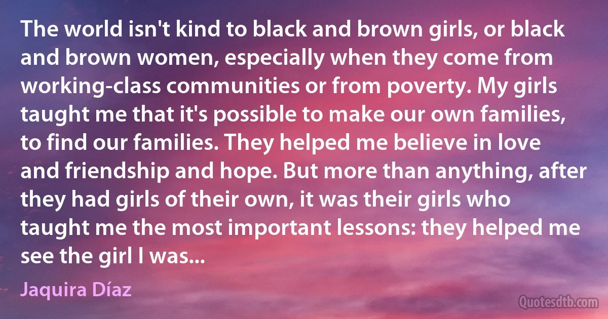 The world isn't kind to black and brown girls, or black and brown women, especially when they come from working-class communities or from poverty. My girls taught me that it's possible to make our own families, to find our families. They helped me believe in love and friendship and hope. But more than anything, after they had girls of their own, it was their girls who taught me the most important lessons: they helped me see the girl I was... (Jaquira Díaz)