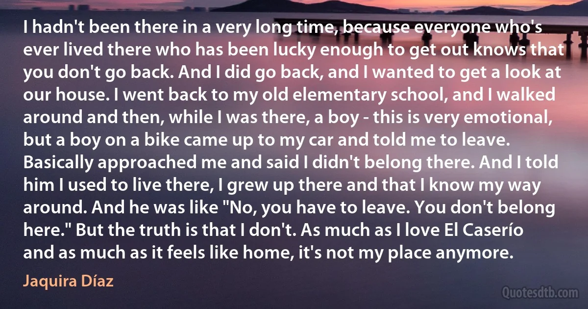 I hadn't been there in a very long time, because everyone who's ever lived there who has been lucky enough to get out knows that you don't go back. And I did go back, and I wanted to get a look at our house. I went back to my old elementary school, and I walked around and then, while I was there, a boy - this is very emotional, but a boy on a bike came up to my car and told me to leave. Basically approached me and said I didn't belong there. And I told him I used to live there, I grew up there and that I know my way around. And he was like "No, you have to leave. You don't belong here." But the truth is that I don't. As much as I love El Caserío and as much as it feels like home, it's not my place anymore. (Jaquira Díaz)