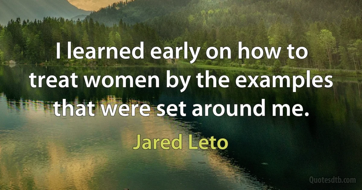 I learned early on how to treat women by the examples that were set around me. (Jared Leto)