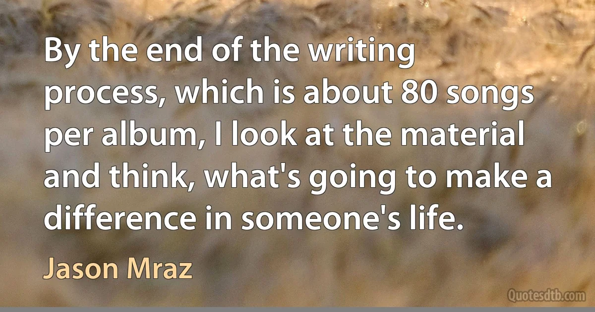 By the end of the writing process, which is about 80 songs per album, I look at the material and think, what's going to make a difference in someone's life. (Jason Mraz)