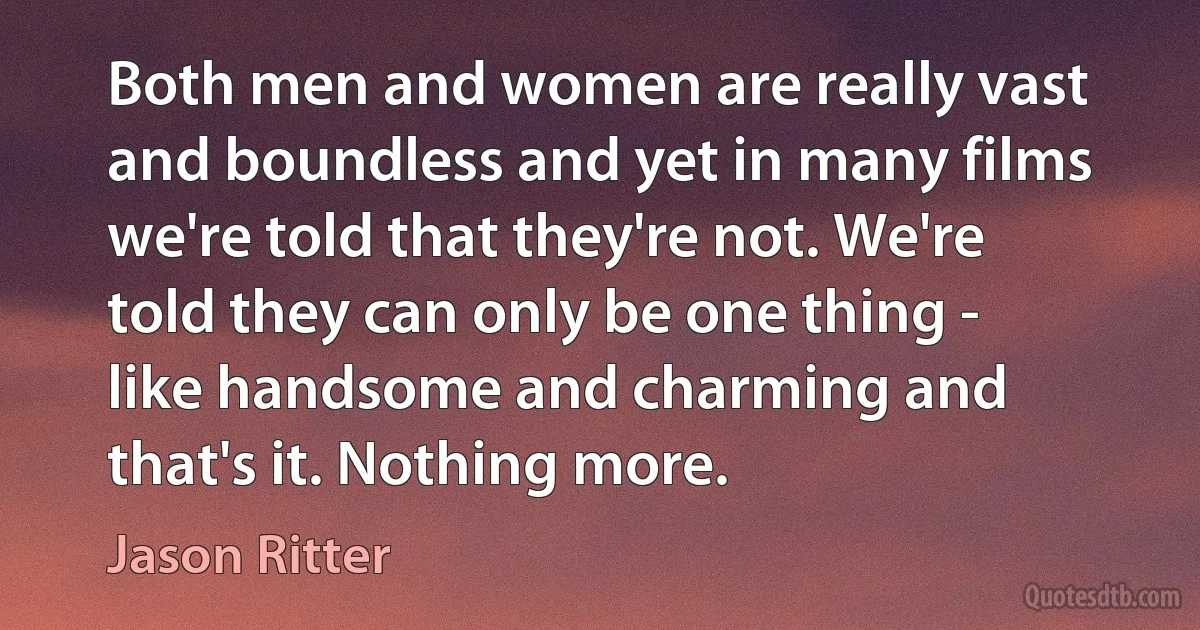 Both men and women are really vast and boundless and yet in many films we're told that they're not. We're told they can only be one thing - like handsome and charming and that's it. Nothing more. (Jason Ritter)