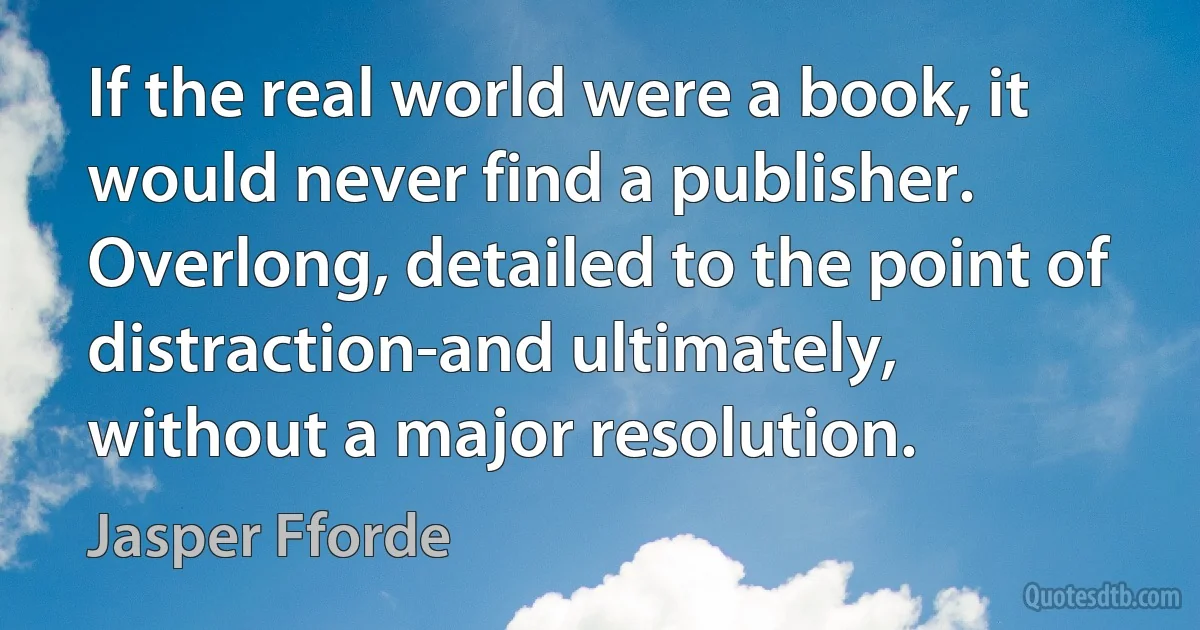 If the real world were a book, it would never find a publisher. Overlong, detailed to the point of distraction-and ultimately, without a major resolution. (Jasper Fforde)