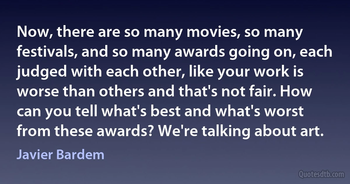 Now, there are so many movies, so many festivals, and so many awards going on, each judged with each other, like your work is worse than others and that's not fair. How can you tell what's best and what's worst from these awards? We're talking about art. (Javier Bardem)