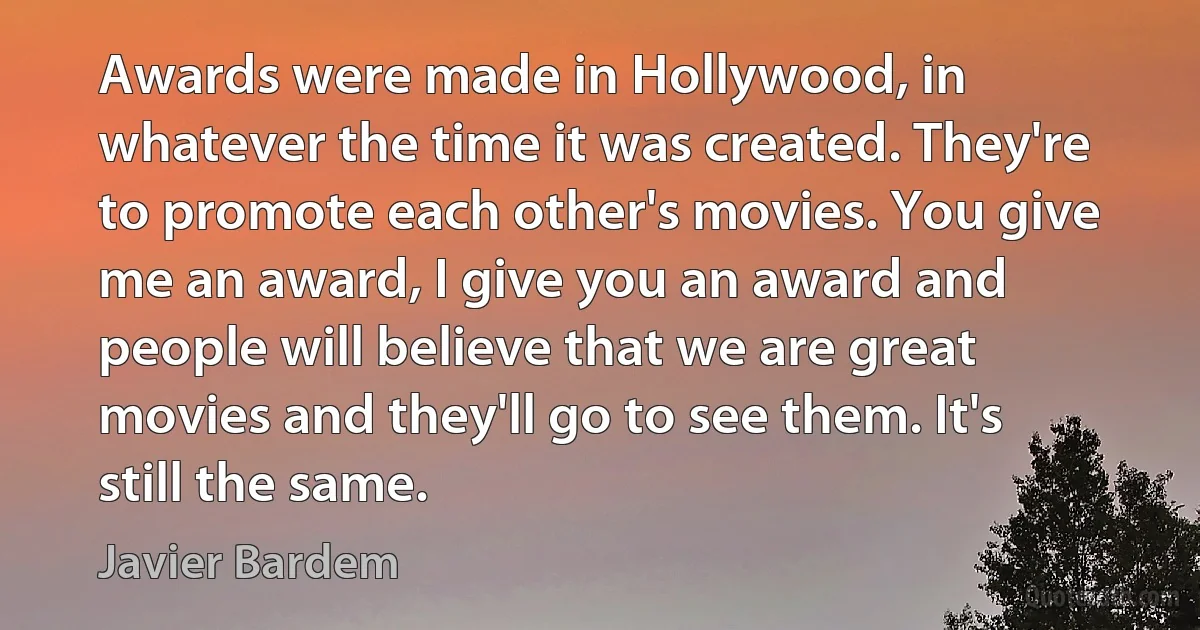 Awards were made in Hollywood, in whatever the time it was created. They're to promote each other's movies. You give me an award, I give you an award and people will believe that we are great movies and they'll go to see them. It's still the same. (Javier Bardem)