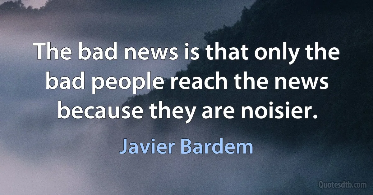 The bad news is that only the bad people reach the news because they are noisier. (Javier Bardem)