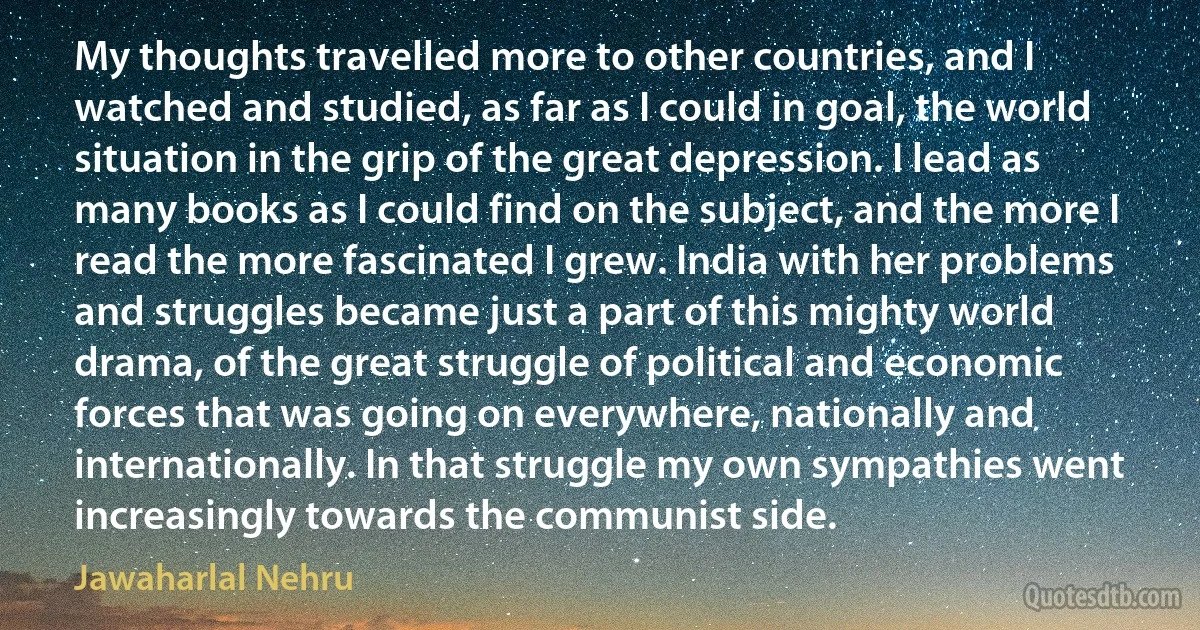 My thoughts travelled more to other countries, and I watched and studied, as far as I could in goal, the world situation in the grip of the great depression. I lead as many books as I could find on the subject, and the more I read the more fascinated I grew. India with her problems and struggles became just a part of this mighty world drama, of the great struggle of political and economic forces that was going on everywhere, nationally and internationally. In that struggle my own sympathies went increasingly towards the communist side. (Jawaharlal Nehru)