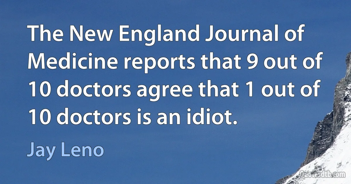 The New England Journal of Medicine reports that 9 out of 10 doctors agree that 1 out of 10 doctors is an idiot. (Jay Leno)