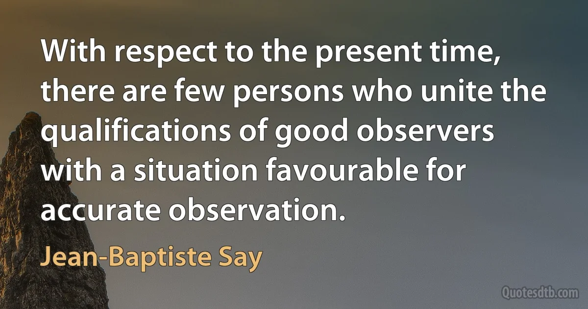 With respect to the present time, there are few persons who unite the qualifications of good observers with a situation favourable for accurate observation. (Jean-Baptiste Say)